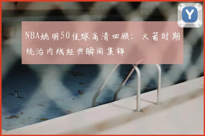 NBA姚明50佳球高清回顾：火箭时期统治内线经典瞬间集锦