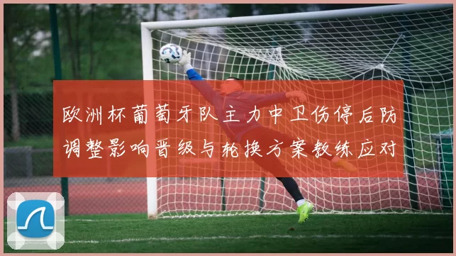 欧洲杯葡萄牙队主力中卫伤停后防调整影响晋级与轮换方案教练应对策略