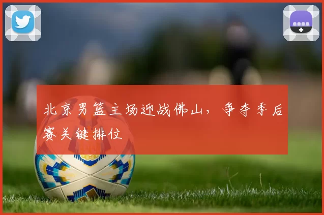 北京男篮主场迎战佛山,争夺季后赛关键排位