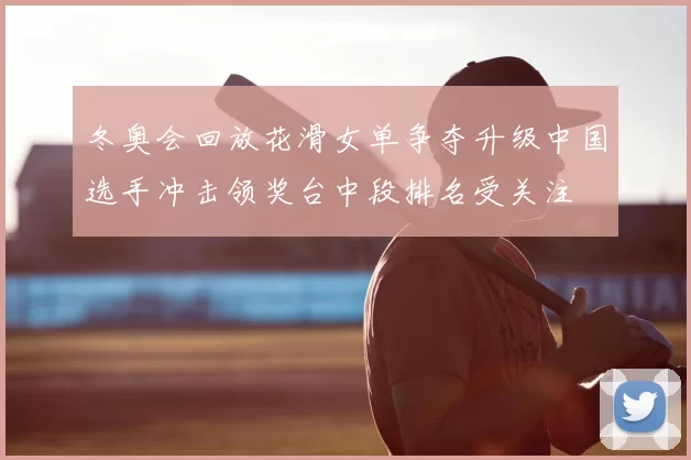 冬奥会回放花滑女单争夺升级中国选手冲击领奖台中段排名受关注