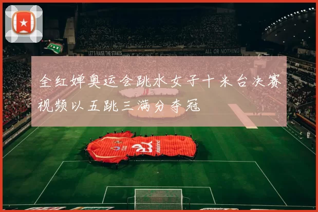 全红婵奥运会跳水女子十米台决赛视频以五跳三满分夺冠