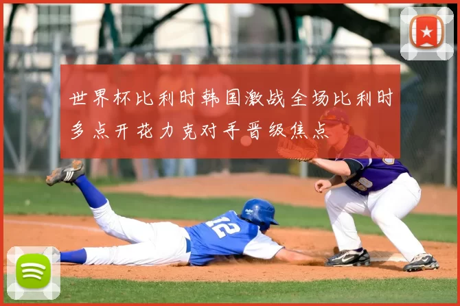 世界杯比利时韩国激战全场比利时多点开花力克对手晋级焦点