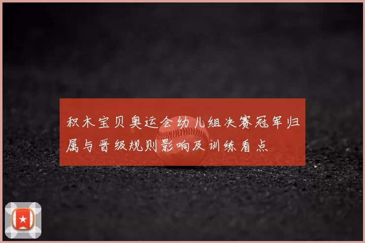 积木宝贝奥运会幼儿组决赛冠军归属与晋级规则影响及训练看点