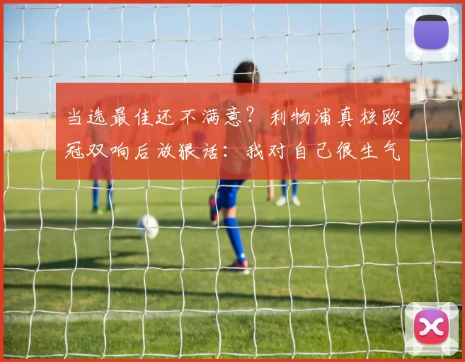 当选最佳还不满意？利物浦真核欧冠双响后放狠话：我对自己很生气！