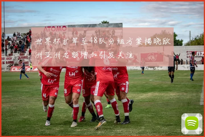 世界杯扩军至48队分组方案揭晓欧洲亚洲名额增加引发关注