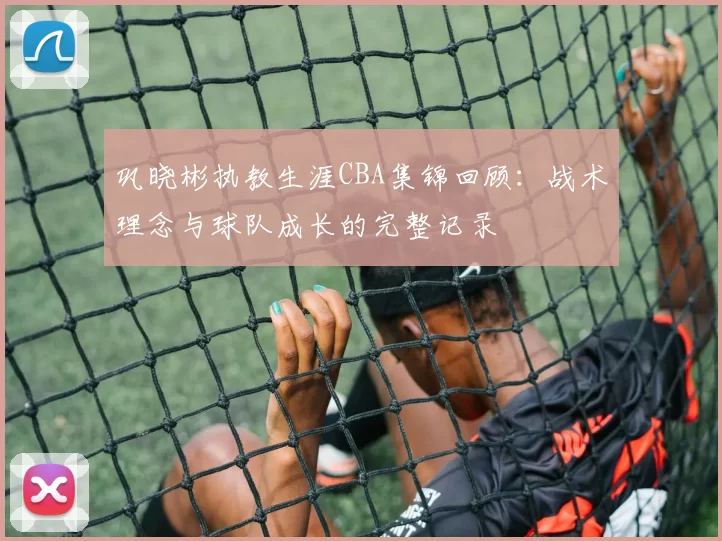 巩晓彬执教生涯CBA集锦回顾:战术理念与球队成长的完整记录