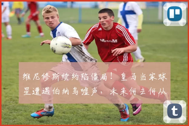 维尼修斯续约陷僵局！皇马当家球星遭遇伯纳乌嘘声，未来何去何从？