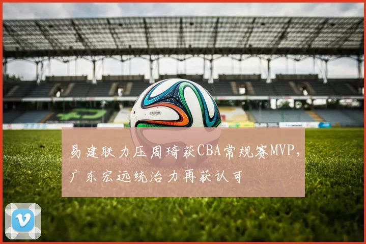 易建联力压周琦获CBA常规赛MVP,广东宏远统治力再获认可
