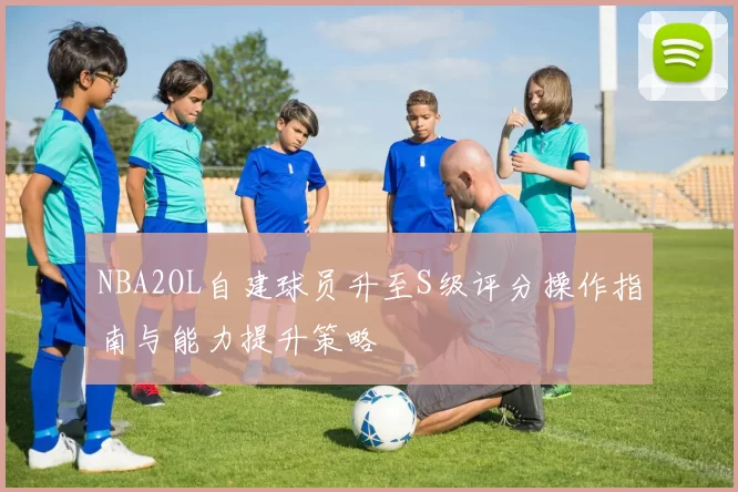 NBA2OL自建球员升至S级评分操作指南与能力提升策略