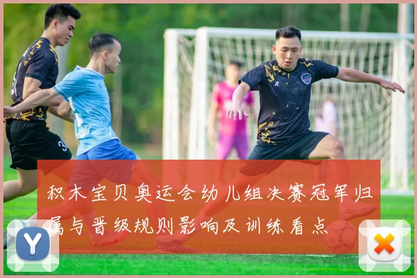 积木宝贝奥运会幼儿组决赛冠军归属与晋级规则影响及训练看点