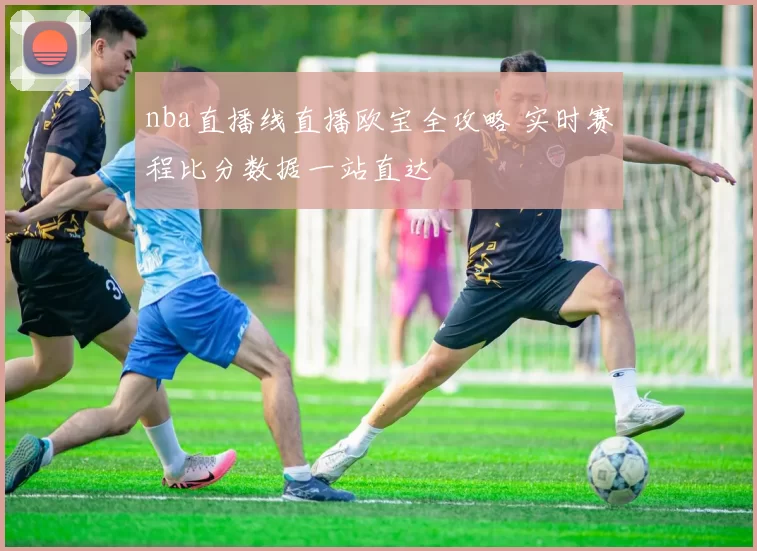 nba直播线直播欧宝全攻略 实时赛程比分数据一站直达