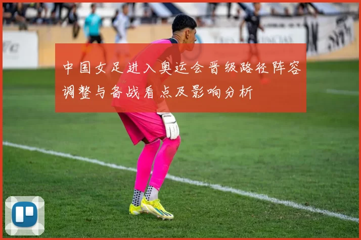 中国女足进入奥运会晋级路径阵容调整与备战看点及影响分析