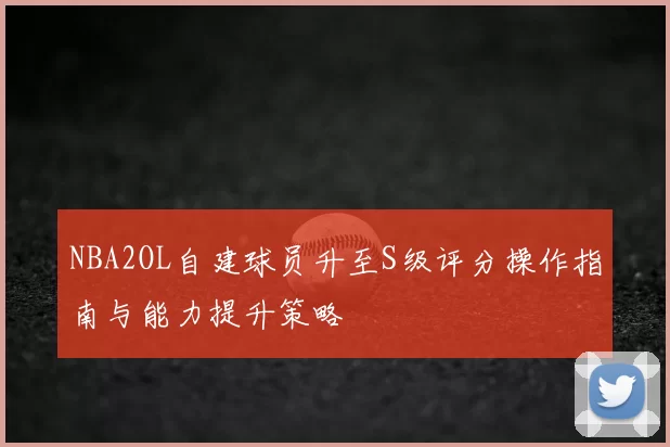 NBA2OL自建球员升至S级评分操作指南与能力提升策略