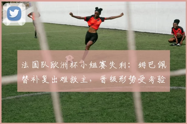法国队欧洲杯小组赛失利：姆巴佩替补复出难救主，晋级形势受考验