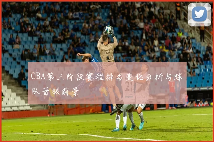CBA第三阶段赛程排名变化分析与球队晋级前景