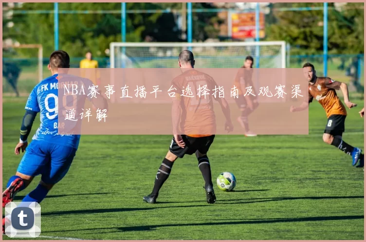 NBA赛事直播平台选择指南及观赛渠道详解