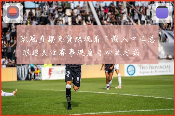 欧冠直播免费线观看下载入口汇总 球迷关注赛事观看与回放方式