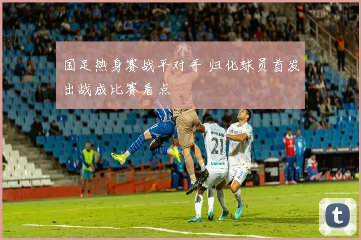 国足热身赛战平对手 归化球员首发出战成比赛看点