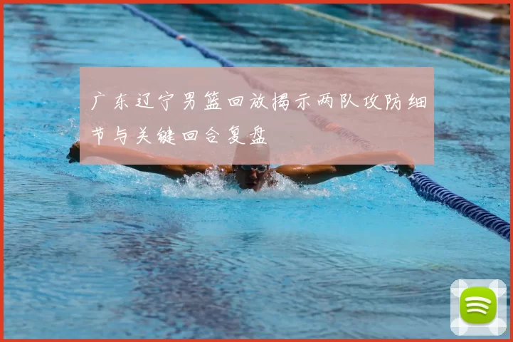 广东辽宁男篮回放揭示两队攻防细节与关键回合复盘