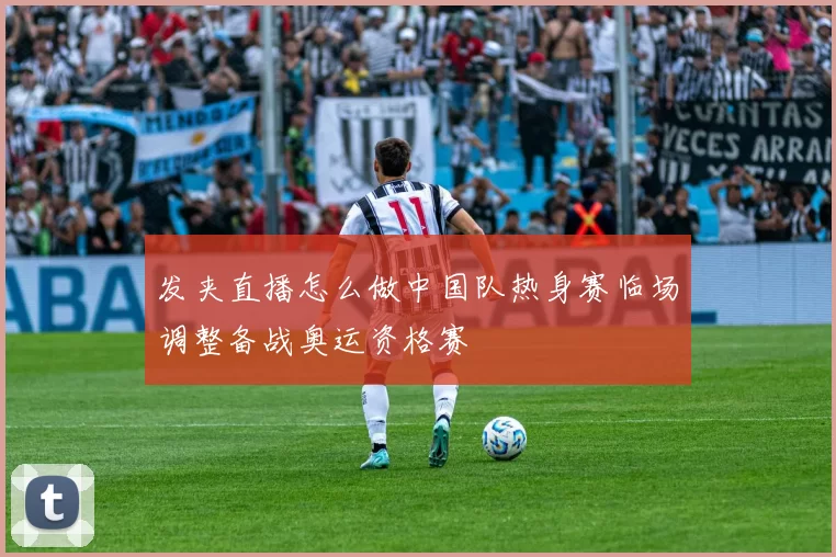 发夹直播怎么做中国队热身赛临场调整备战奥运资格赛