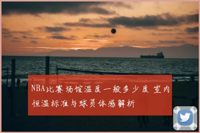 NBA比赛场馆温度一般多少度 室内恒温标准与球员体感解析