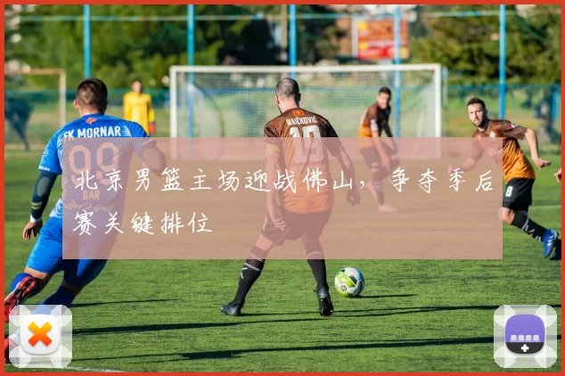 北京男篮主场迎战佛山,争夺季后赛关键排位