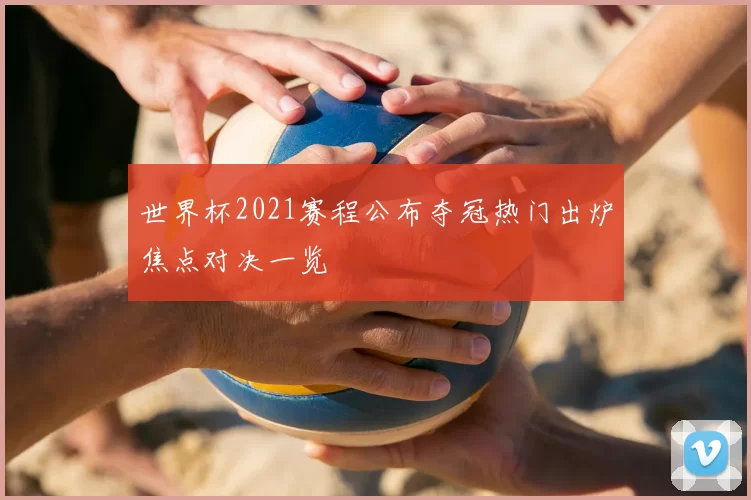 世界杯2021赛程公布夺冠热门出炉焦点对决一览