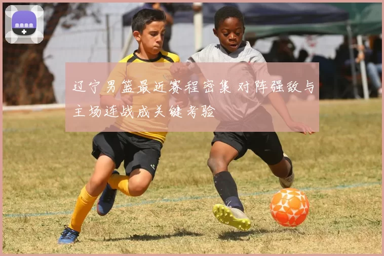 辽宁男篮最近赛程密集 对阵强敌与主场连战成关键考验