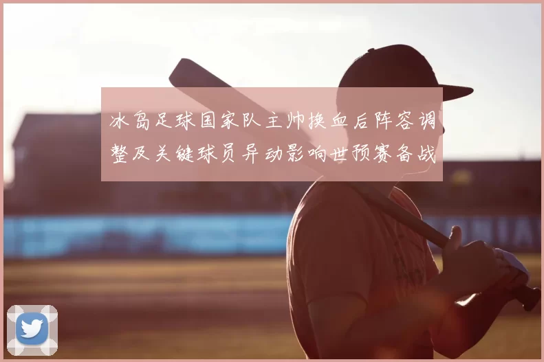 冰岛足球国家队主帅换血后阵容调整及关键球员异动影响世预赛备战