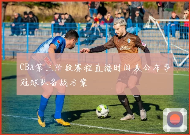 CBA第三阶段赛程直播时间表公布争冠球队备战方案