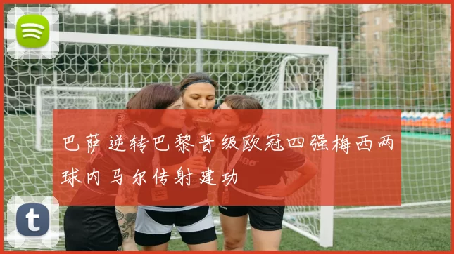 巴萨逆转巴黎晋级欧冠四强梅西两球内马尔传射建功