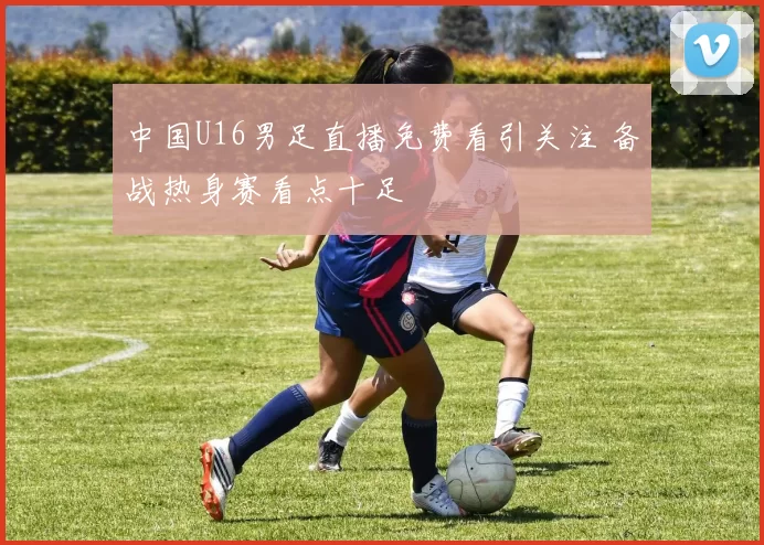 中国U16男足直播免费看引关注 备战热身赛看点十足