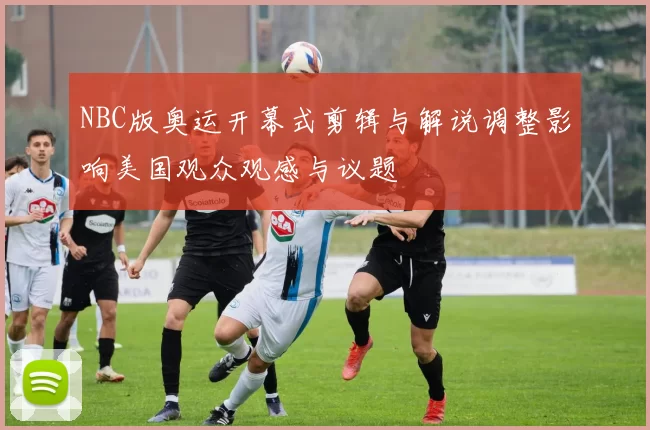 NBC版奥运开幕式剪辑与解说调整影响美国观众观感与议题