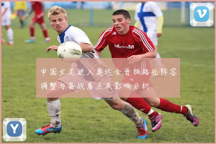 中国女足进入奥运会晋级路径阵容调整与备战看点及影响分析