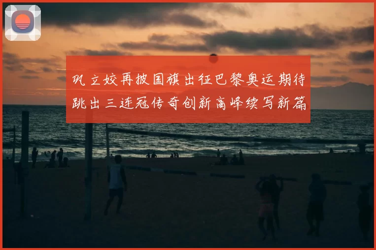 巩立姣再披国旗出征巴黎奥运期待跳出三连冠传奇创新高峰续写新篇