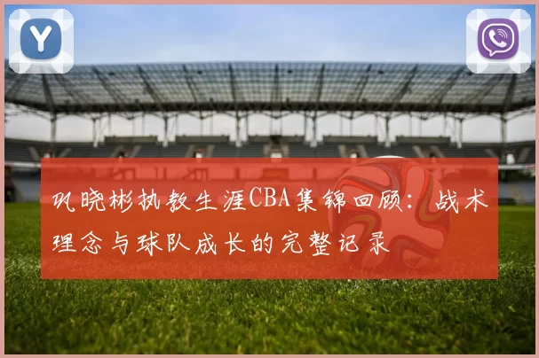 巩晓彬执教生涯CBA集锦回顾:战术理念与球队成长的完整记录