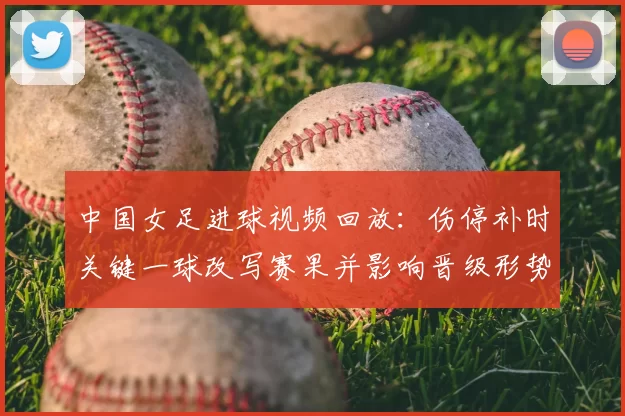 中国女足进球视频回放：伤停补时关键一球改写赛果并影响晋级形势