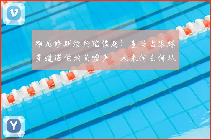 维尼修斯续约陷僵局！皇马当家球星遭遇伯纳乌嘘声，未来何去何从？