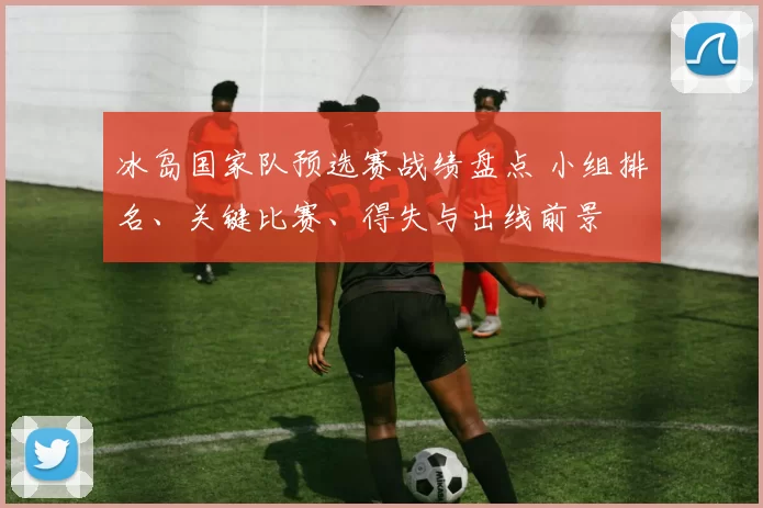 冰岛国家队预选赛战绩盘点 小组排名、关键比赛、得失与出线前景