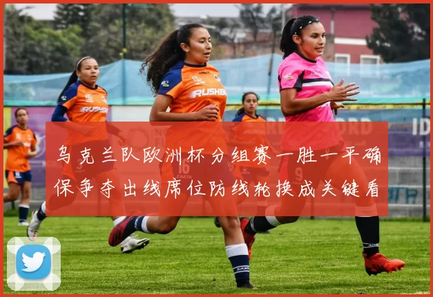 乌克兰队欧洲杯分组赛一胜一平确保争夺出线席位防线轮换成关键看点