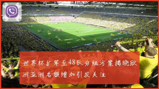 世界杯扩军至48队分组方案揭晓欧洲亚洲名额增加引发关注