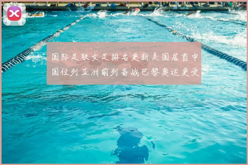国际足联女足排名更新美国居首中国位列亚洲前列备战巴黎奥运更受关注