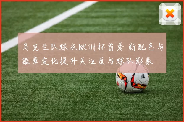乌克兰队球衣欧洲杯首秀 新配色与徽章变化提升关注度与球队形象