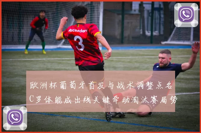 欧洲杯葡萄牙首发与战术调整点名C罗体能成出线关键牵动淘汰赛局势