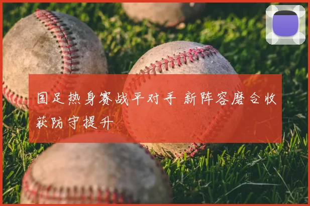 国足热身赛战平对手 新阵容磨合收获防守提升