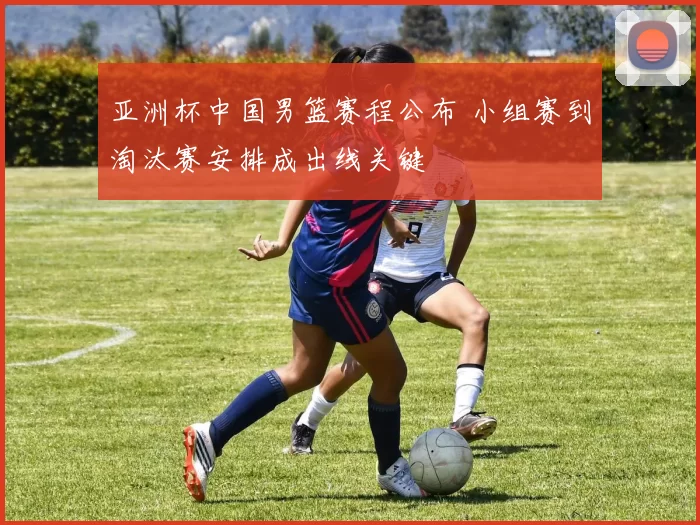 亚洲杯中国男篮赛程公布 小组赛到淘汰赛安排成出线关键