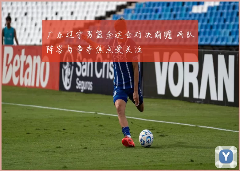 广东辽宁男篮全运会对决前瞻 两队阵容与争夺焦点受关注