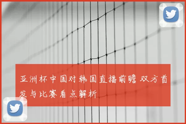 亚洲杯中国对韩国直播前瞻 双方首发与比赛看点解析