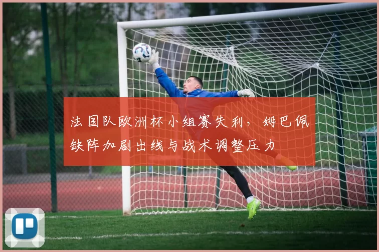 法国队欧洲杯小组赛失利,姆巴佩缺阵加剧出线与战术调整压力