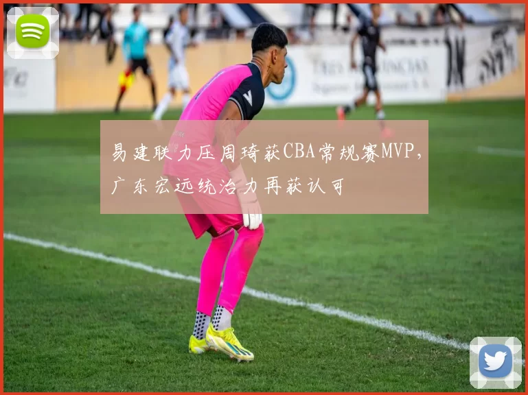 易建联力压周琦获CBA常规赛MVP,广东宏远统治力再获认可